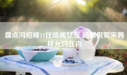 盘点冯绍峰11任绯闻女友 杨幂倪妮宋茜林允均在内