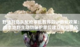 野猪狩猎队配枪审批暂停后，最新政策：由本地野生动物保护单位建立专业队伍
