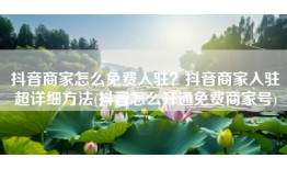 抖音商家怎么免费入驻？抖音商家入驻超详细方法(抖音怎么开通免费商家号)