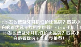 2024怎么选蓝牙耳机性价比品牌？四款小白必看优选王炸机型推荐！v i v o 手机「2024怎么选蓝牙耳机性价比品牌？四款小白必看优选王炸机型推荐！」