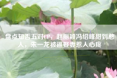 盘点知否五对CP，赵丽颖冯绍峰甜到憨人，朱一龙被逼娶妻惹人心疼